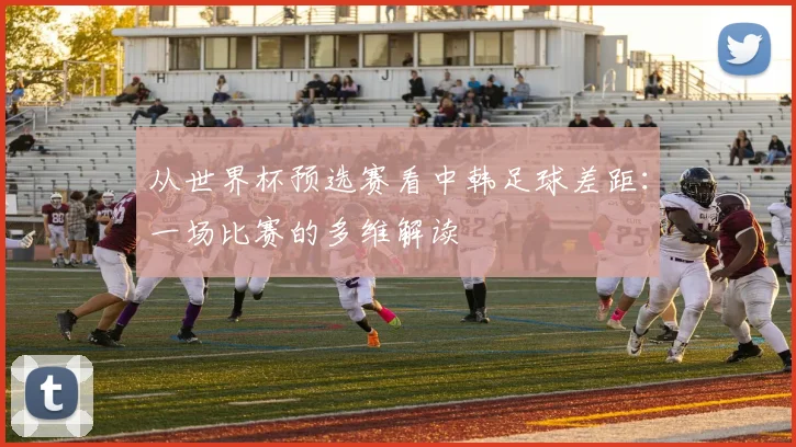 从世界杯预选赛看中韩足球差距：一场比赛的多维解读