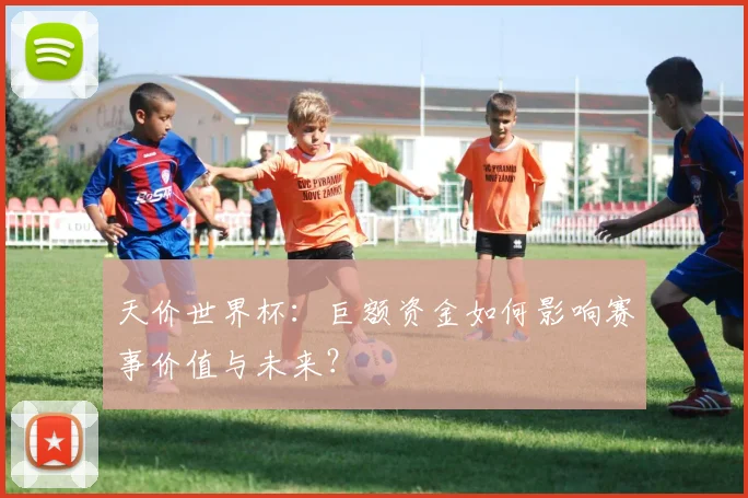 天价世界杯:巨额资金如何影响赛事价值与未来?