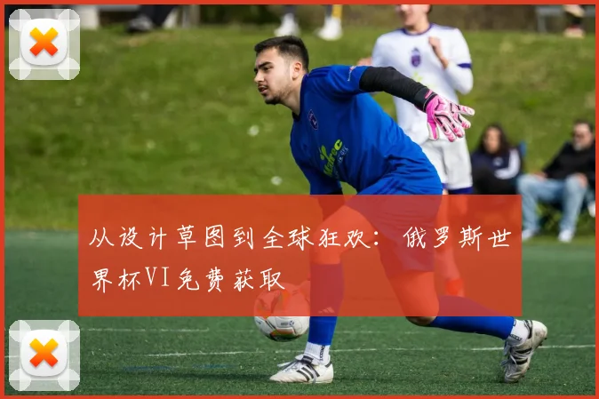 从设计草图到全球狂欢：俄罗斯世界杯VI免费获取