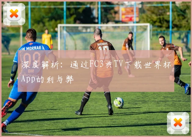 深度解析:通过FC3典TV下载世界杯App的利与弊