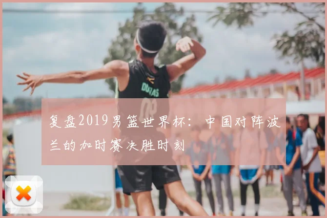 复盘2019男篮世界杯：中国对阵波兰的加时赛决胜时刻