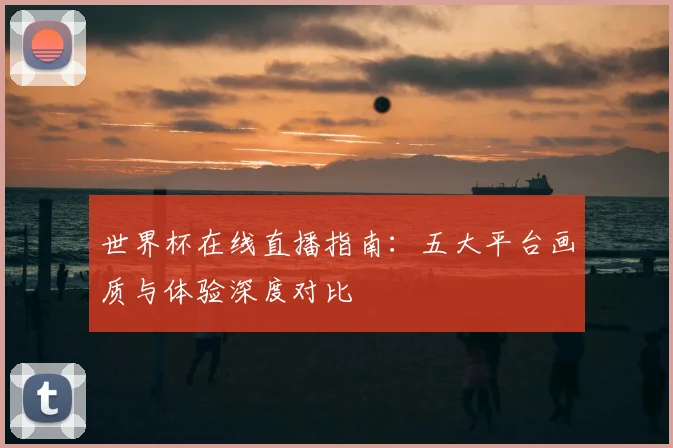 世界杯在线直播指南:五大平台画质与体验深度对比