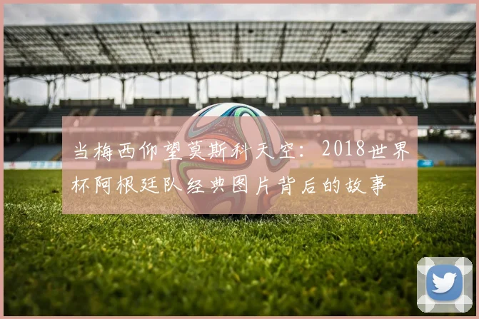 当梅西仰望莫斯科天空：2018世界杯阿根廷队经典图片背后的故事