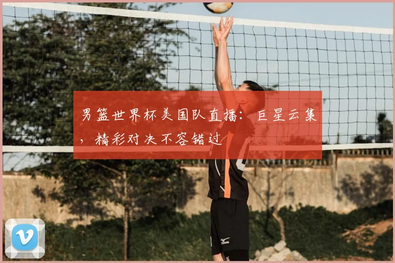 男篮世界杯美国队直播：巨星云集，精彩对决不容错过