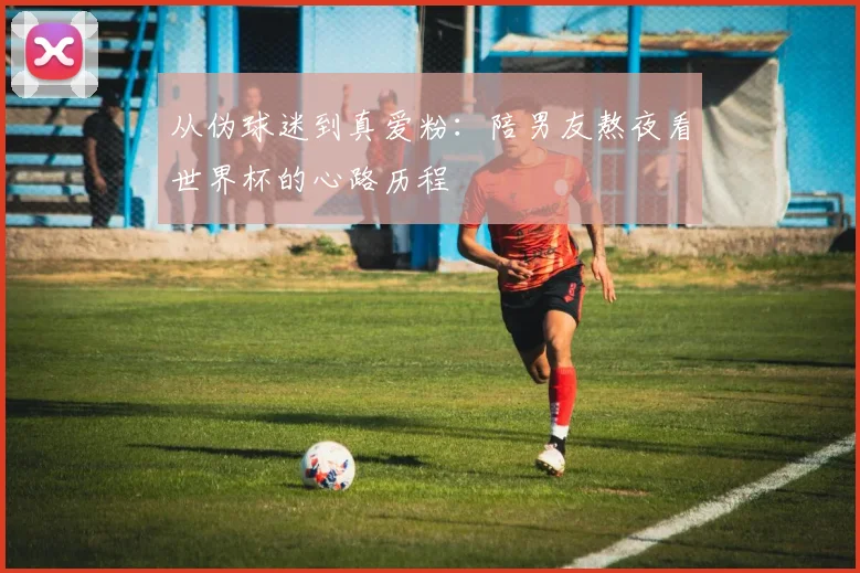 从伪球迷到真爱粉：陪男友熬夜看世界杯的心路历程