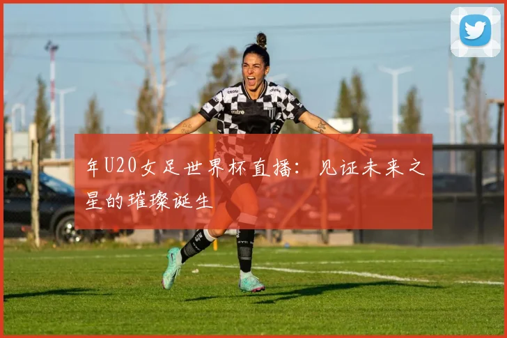 年U20女足世界杯直播:见证未来之星的璀璨诞生