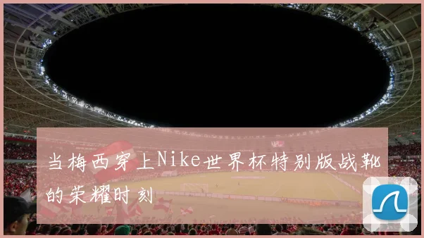 当梅西穿上Nike世界杯特别版战靴的荣耀时刻