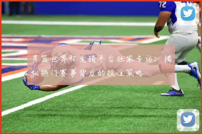 男篮世界杯竞猜平台独家专访：揭秘热门赛事背后的投注策略
