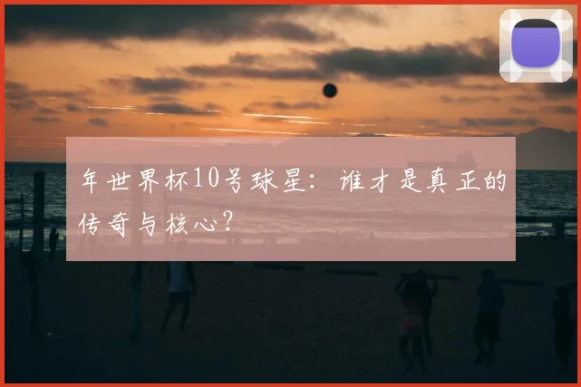 年世界杯10号球星:谁才是真正的传奇与核心?