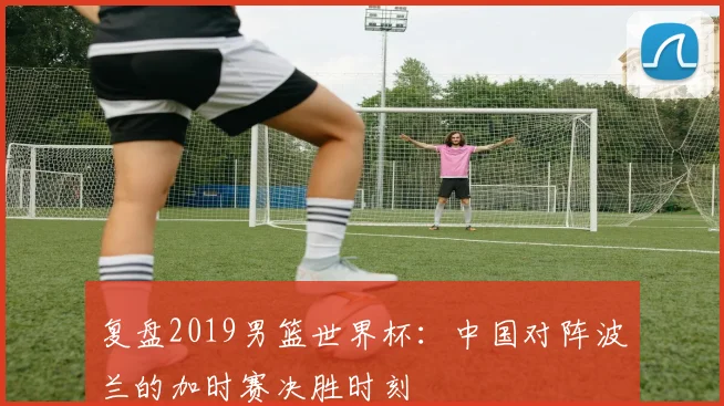 复盘2019男篮世界杯:中国对阵波兰的加时赛决胜时刻