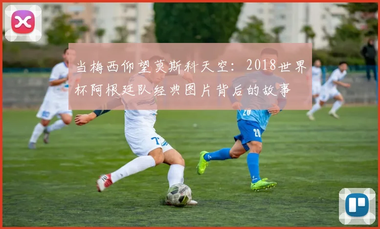 当梅西仰望莫斯科天空：2018世界杯阿根廷队经典图片背后的故事