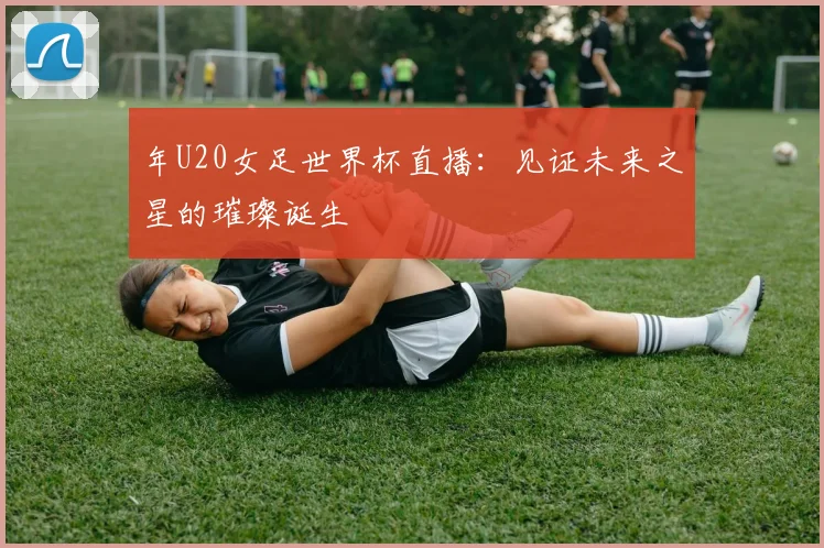 年U20女足世界杯直播:见证未来之星的璀璨诞生